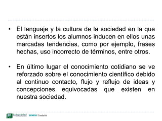 Los alumnos tienden a fijarse más en los cambios que en las situaciones estables. Los cambios necesitan una explicación, no así lo que permanece estable porque "es lo natural". El razonamiento utilizado para explicar los cambios parece seguir una secuencia causal lineal o método de análisis simplista.Algunas de las ideas de los estudiantes tienen un rango de aplicación diferente al de las científicas. Por ejemplo, la noción de peso tiene para los más jóvenes connotaciones de volumen, densidad y presión.