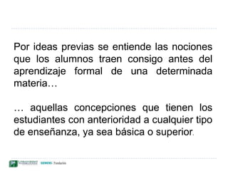 Por ideas previas se entiende las nociones que los alumnos traen consigo antes del aprendizaje formal de una determinada materia…… aquellas concepciones que tienen los estudiantes con anterioridad a cualquier tipo de enseñanza, ya sea básica o superior. 