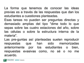 La forma que tenemos de conocer las ideas previas es a través de las respuestas que dan los estudiantes a cuestiones planteadas. Esas tareas no pueden ser preguntas directas y demasiado amplias del tipo "dime todo lo que sepas sobre las cuatro estaciones del año, sobre las células o sobre la estructura interna de la materia". Las pre­guntas así planteadas suelen reproducir respuestas que han sido memorizadas anteriormente por los estudiantes o bien, respuestas evasivas como, no sé o no me acuerdo. 