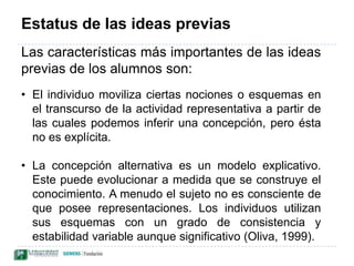 Estatus de las ideas previasLas características más importantes de las ideas previas de los alumnos son: El individuo moviliza ciertas nociones o esquemas en el transcurso de la actividad representativa a partir de las cuales podemos inferir una concepción, pero ésta no es explícita.