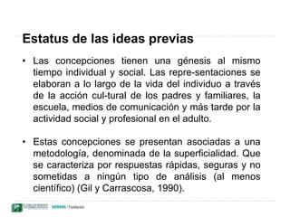 La concepción alternativa es un modelo explicativo. Este puede evolucionar a medida que se construye el conocimiento. A menudo el sujeto no es consciente de que posee representaciones. Los individuos utilizan sus esquemas con un grado de consistencia y estabilidad variable aunque significativo (Oliva, 1999).Estatus de las ideas previasLas concepciones tienen una génesis al mismo tiempo individual y social. Las repre­sentaciones se elaboran a lo largo de la vida del individuo a través de la acción cul­tural de los padres y familiares, la escuela, medios de comunicación y más tarde por la actividad social y profesional en el adulto.