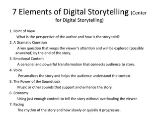 7 Elements of Digital Storytelling (Center
for Digital Storytelling)
1. Point of View
What is the perspective of the author and how is the story told?
2. A Dramatic Question
A key question that keeps the viewer's attention and will be explored (possibly
answered) by the end of the story.
3. Emotional Content
A personal and powerful transformation that connects audience to story.
4. Voice
Personalizes the story and helps the audience understand the context.
5. The Power of the Soundtrack
Music or other sounds that support and enhance the story.
6. Economy
Using just enough content to tell the story without overloading the viewer.
7. Pacing
The rhythm of the story and how slowly or quickly it progresses.
 