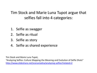 Tim Stock and Marie Luna Tupot argue that
selfies fall into 4 categories:
1. Selfie as swagger
2. Selfie as ritual
3. Selfie as story
4. Selfie as shared experience
Tim Stock and Marie Luna Tupot,
“Analyzing Selfies: Culture Mapping the Meaning and Evolution of Selfie Shots”
http://www.slideshare.net/scenariodna/analyzing-selfies?related=2
 