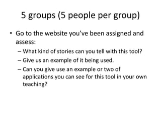 5 groups (5 people per group)
• Go to the website you’ve been assigned and
assess:
– What kind of stories can you tell with this tool?
– Give us an example of it being used.
– Can you give use an example or two of
applications you can see for this tool in your own
teaching?
 