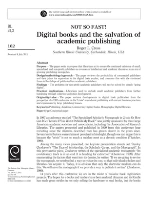 The current issue and full text archive of this journal is available at
                                                www.emeraldinsight.com/0888-045X.htm




BL                                                                       NOT SO FAST!
24,3
                                     Digital books and the salvation of
                                            academic publishing
162
                                                                                Roger L. Cross
                                                    Southern Illinois University, Carbondale, Illinois, USA
Received 8 July 2011


                                     Abstract
                                     Purpose – The paper seeks to propose that librarians act to ensure the continued existence of small,
                                     specialized, and non-proﬁt publishers as avenues of intellectual and academic discourse in an era of
                                     growing publishing monopolies.
                                     Design/methodology/approach – The paper reviews the proﬁtability of commercial publishers
                                     and their plans for expansion in the digital book market, and contrasts this with the continued
                                     ﬁnancial hardships of public-welfare academic publishers.
                                     Findings – The problems for non-proﬁt academic publishers will not be solved by simply “going
                                     digital”.
                                     Practical implications – Librarians need to exclude small academic publishers from further
                                     burdening through collective collection development.
                                     Originality/value – The paper reviews developments in digital book publication from the
                                     perspective of a 1997 conference on the “crisis” in academic publishing with current business practices
                                     and expansions by large publishing houses.
                                     Keywords Publishing, Academic, Commercial, Digital, Books, Monographs, Digital libraries
                                     Paper type Conceptual paper

                                     In 1997 a conference entitled “The Specialized Scholarly Monograph in Crisis: Or How
                                     Can I Get Tenure If You Won’t Publish My Book?” was jointly sponsored by three large
                                     American academic societies and associations, including the Association of Research
                                     Libraries. The papers presented and published in 1999 from this conference bear
                                     revisiting since the dilemma described then has grown clearer in the years since.
                                     Several contributors seemed almost prescient in hindsight, though one can argue this is
                                     because the “crisis” is not so much a sudden onset as a chronic condition (Thatcher,
                                     1999).
                                        Among the many views presented, one keynote presentation stands out: Stanley
                                     Chodorow’s “The Pace of Scholarship, the Scholarly Career, and the Monograph”. In
                                     this provocative piece, Chodorow writes of the specialized academic monograph: “Its
                                     evolutionary track is at an end. It is heading for extinction” (Chodorow, 1999). After
                                     enumerating the factors that went into its demise, he writes: “If we are going to revive
                                     the monograph, we need to ﬁnd a way to reduce its cost, so that individual scholars and
                                     libraries can acquire it. Today, it is obvious that only the electronic medium can do
The Bottom Line: Managing Library    this. We will save the monograph if we provide a way to publish it on-line” (Chodorow,
Finances                             1999).
Vol. 24 No. 3, 2011
pp. 162-166                             14 years after this conference we are in the midst of massive book digitization
q Emerald Group Publishing Limited   projects. The hopes for e-books and readers have been realized. Amazon and its Kindle
0888-045X
DOI 10.1108/08880451111185991        has made great strides in not only selling the hardware to read books, but the books
 