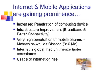 Internet & Mobile Applications
are gaining prominence…
 Increased Penetration of computing device
 Infrastructure Improvement (Broadband &
Better Connectivity)
 Very high penetration of mobile phones –
Masses as well as Classes (316 Mn)
 Internet is global medium, hence faster
acceptance
 Usage of internet on rise
 
