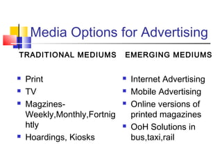 Media Options for Advertising
TRADITIONAL MEDIUMS
 Print
 TV
 Magzines-
Weekly,Monthly,Fortnig
htly
 Hoardings, Kiosks
EMERGING MEDIUMS
 Internet Advertising
 Mobile Advertising
 Online versions of
printed magazines
 OoH Solutions in
bus,taxi,rail
 