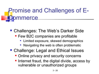 3 - 26
Promise and Challenges of E-
Commerce
 Challenges: The Web’s Darker Side
 Few B2C companies are profitable

Limited exposure, skewed demographics

Navigating the web is often problematic
 Challenge: Legal and Ethical Issues
 Online privacy and security concerns
 Internet fraud, the digital divide, access by
vulnerable or unauthorized groups
 
