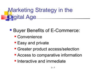 3 - 7
Marketing Strategy in the
Digital Age
 Buyer Benefits of E-Commerce:
 Convenience
 Easy and private
 Greater product access/selection
 Access to comparative information
 Interactive and immediate
 