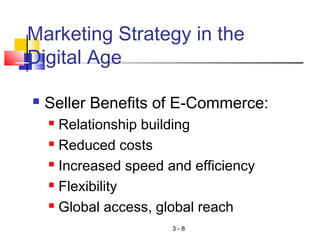 3 - 8
Marketing Strategy in the
Digital Age
 Seller Benefits of E-Commerce:
 Relationship building
 Reduced costs
 Increased speed and efficiency
 Flexibility
 Global access, global reach
 
