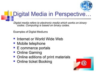 Digital Media in Perspective…
Digital media refers to electronic media which works on binary
codes. Computing is based on binary codes.
Examples of Digital Mediums
 Internet or World Wide Web
 Mobile telephone
 E commerce portals
 Online Gaming
 Online editions of print materials
 Online ticket Booking
 