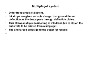 Multiple jet system  Differ from single jet system. Ink drops are given variable charge  that gives different deflection as the drops pass through deflection plates.  This allows multiple positioning of ink drops (up to 30) on the substrate to be printed from a single jet.   The uncharged drops go to the gutter for recycle.  