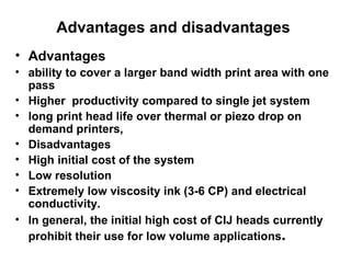 Advantages and disadvantages  Advantages ability to cover a larger band width print area with one pass Higher  productivity compared to single jet system long print head life over thermal or piezo drop on demand printers,   Disadvantages High initial cost of the system Low resolution Extremely low viscosity ink (3-6 CP) and electrical conductivity. In general, the initial high cost of CIJ heads currently prohibit their use for low volume applications .   