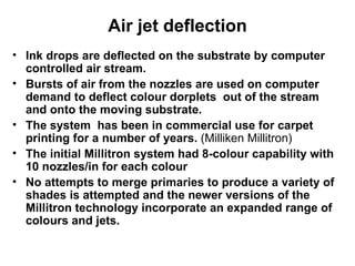 Ink drops are deflected on the substrate by computer controlled air stream.  Bursts of air from the nozzles are used on computer demand to deflect colour dorplets  out of the stream and onto the moving substrate.  The system  has been in commercial use for carpet printing for a number of years.  (Milliken Millitron) The initial Millitron system had 8-colour capability with 10 nozzles/in for each colour  No attempts to merge primaries to produce a variety of shades is attempted and the newer versions of the Millitron technology incorporate an expanded range of colours and jets.  Air jet deflection 