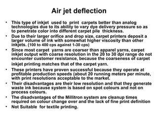 Air jet deflection This type of inkjet  used to  print  carpets better than analog technologies due to its ability to vary dye delivery pressure so as to penetrate color into different carpet pile  thickness.  Due to their larger orifice and drop size, carpet printers deposit a larger volume of ink with somewhat higher viscosity than other inkjets. ( 100 to 400 cps against 1-30 cps) Since most carpet  yarns are coarser than apparel yarns, carpet inkjet output with coarse resolution in the 20 to 30 dpi range do not encounter customer resistance, because the coarseness of carpet inkjet printing matches that of the carpet yarn.   These printers have proven successful because they operate at profitable production speeds (about 20 running meters per minute, with print resolutions acceptable to the market. Their disadvantages are their low resolution and that they generate waste ink because system is based on spot colours and not on process colours. The disadvantages of the Millitron system are cleanup times required on colour change over and the lack of fine print definition  Not Suitable  for textile printing.  
