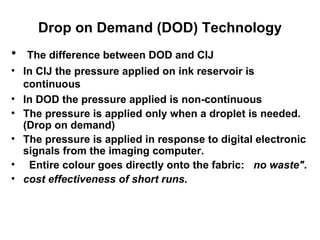 Drop on Demand (DOD) Technology The difference between DOD and CIJ In CIJ the pressure applied on ink reservoir is continuous In DOD the pressure applied is non-continuous The pressure is applied only when a droplet is needed. (Drop on demand)  The pressure is applied in response to digital electronic signals from the imaging computer. Entire colour goes directly onto the fabric:  no   waste". cost effectiveness of short runs.   