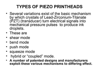 TYPES OF PIEZO PRINTHEADS Several variations exist of the basic mechanism by which crystals of Lead-Zirconium-Titanate (PZT) (transducer) turn electrical signals into mechanical pressure pulses  to produce ink droplets.  These are  shear mode bend mode push mode  squeeze mode  hybrid or “coupled” mode.  A number of patented designs and manufacturers exploit these various mechanisms to differing effect. 