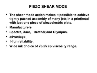 PIEZO SHEAR MODE  The shear mode action makes it possible to achieve tightly packed assembly of many jets in a printhead with just one piece of piezoelectric plate.   Manufacturers Spectra, Xaar,  Brother,and Olympus. advantage  High reliability,  Wide ink choice of 20-25 cp viscosity range.  