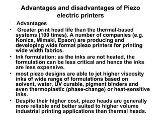 Advantages and disadvantages of Piezo electric printers Advantages  Greater print head life than the thermal-based systems (100 times). A number of companies (e.g. Konica, Mimaki, Epson) are producing and developing wide format piezo printers for printing wide width fabrics. Ink formulation: as the inks are not heated, the formulation can be less critical and hence the inks are less expensive. most piezo designs are able to jet higher viscosity inks of wide range of formulations based on  solvent, water, UV curable, pigment binders and even thermoplastic (phase-change) or heat-sensitive inks.  Despite their higher cost, piezo heads are generally more reliable and better suited to higher volume industrial printing applications than thermal heads. 
