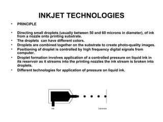 INKJET TECHNOLOGIES PRINCIPLE Directing small droplets (usually between 50 and 60 microns in diameter), of ink from a nozzle onto printing substrate. The droplets  can have different colors.  Droplets are combined together on the substrate to create photo-quality images.  Positioning of droplet is controlled by high frequency digital signals from computer.  Droplet formation involves application of a controlled pressure on liquid ink in its reservoir as it streams into the printing nozzles the ink stream is broken into droplets.  Different technologies for application of pressure on liquid ink.   