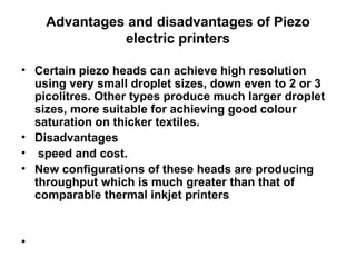 Advantages and disadvantages of Piezo electric printers Certain piezo heads can achieve high resolution using very small droplet sizes, down even to 2 or 3 picolitres. Other types produce much larger droplet sizes, more suitable for achieving good colour saturation on thicker textiles. Disadvantages  speed and cost.  New configurations of these heads are producing throughput which is much greater than that of comparable thermal inkjet printers  