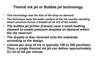Themal ink jet or Bubble jet technology This technology was the first of the drop on demand.   The technique boils the water content of the ink and the resulting steam pressure forces a droplet of ink out of the nozzle.  The bubble jet printer (Canon) uses a small heating element to create pressure droplets on demand within the ink reservoir.  The droplet is then directed onto the substrate according to the design.  volume per drop of ink is typically 150 to 200 picoliters. Thus, a single thermal ink jet can deliver approximately O.I ml of ink per minute.   