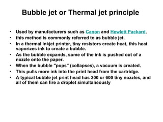 Bubble jet or Thermal jet principle  Used by manufacturers such as  Canon  and  Hewlett Packard ,  this method is commonly referred to as bubble jet.  In a thermal inkjet printer, tiny resistors create heat, this heat vaporizes ink to create a bubble.  As the bubble expands, some of the ink is pushed out of a nozzle onto the paper.  When the bubble "pops" (collapses), a vacuum is created.  This pulls more ink into the print head from the cartridge.  A typical bubble jet print head has 300 or 600 tiny nozzles, and all of them can fire a droplet simultaneously 