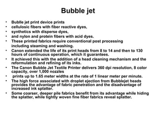 Bubble jet  Bublle jet print device prints  cellulosic fibers with fiber reactive dyes,  synthetics with disperse dyes,  and nylon and protein fibers with acid dyes.  These printed fabrics require conventional post processing including steaming and washing.  Canon extended the life of its print heads from 8 to 14 and then to 130 hours of continuous operation, which it guarantees.  It achieved this with the addition of a head cleaning mechanism and the reformulation and refining of its inks.  The Canon Bubble Jet Textile Printer delivers 360 dpi resolution, 8 color capacity, over 1,000 nozzles prints up to 1.65 meter widths at the rate of 1 linear meter per minute.  The high force associated with droplet ejection from Bubblejet heads provides the advantage of fabric penetration and the disadvantage of increased ink splatter.  Some coarser, deeper pile fabrics benefit from its advantage while hiding the splatter, while tightly woven fine fiber fabrics reveal splatter. 