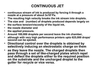 CONTINUOUS JET continuous stream of ink is produced by forcing it through a  nozzle at a pressure of about 3x10 5  Pa.  The resulting high velocity breaks the ink stream into droplets.  The size and  (number) of droplets produced depends largely on  the surface tension/viscosity of the liquid ink,  the nozzle diameter and  the applied pressure.  Around 100,000 droplets per second leave the ink chamber,  although with very high performance printers upto 625,000 drops/ second can be ejected. Directional control over the droplets is obtained by selectively inducing an electrostatic charge on them as they leave the nozzle. The charged droplets then pass through a set of like-charged plates which repel and deflect the droplets either to the required position on the substrate and the uncharged droplet to the gutter for recycle or vice versa.  