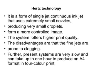 Hertz technology   It is a form of single jet continuous ink jet that uses extremely small nozzles, producing very small droplets.  form a more controlled image.  The system  offers higher print quality.  The disadvantages are that the fine jets are prone to clogging.  Further, present systems are very slow and can take up to one hour to produce an A4 format in four-colour print. 