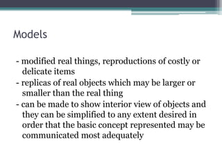 Models
- modified real things, reproductions of costly or
delicate items
- replicas of real objects which may be larger or
smaller than the real thing
- can be made to show interior view of objects and
they can be simplified to any extent desired in
order that the basic concept represented may be
communicated most adequately
 