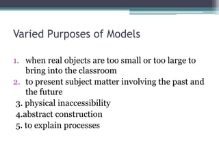 Varied Purposes of Models
1. when real objects are too small or too large to
bring into the classroom
2. to present subject matter involving the past and
the future
3. physical inaccessibility
4.abstract construction
5. to explain processes
 