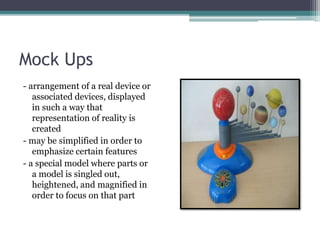 Mock Ups
- arrangement of a real device or
associated devices, displayed
in such a way that
representation of reality is
created
- may be simplified in order to
emphasize certain features
- a special model where parts or
a model is singled out,
heightened, and magnified in
order to focus on that part
 