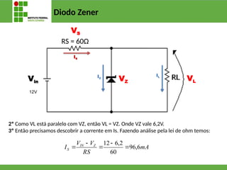 Diodo Zener
VZ VL
VS
IS
IZ
IL
Vin
12V
2º Como VL está paralelo com VZ, então VL = VZ. Onde VZ vale 6,2V.
3º Então precisamos descobrir a corrente em Is. Fazendo análise pela lei de ohm temos:
mA
RS
V
V
I Z
IN
S 6
,
96
60
2
,
6
12





RS = 60Ω
 