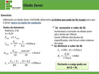 Diodo Zener
Exercício:
Utilizando um diodo Zener 1N5344B, determine os limites que pode ter RL (carga) para que
o Zener opere na região de regulação.
Potência: 5 W
VZ= 8,2V
Dados do datasheet:
mA
Iz
Iz MÁX
MIN 61
10
10
.
610
10
3




mA
V
P
I
I
V
P
MÁX
MÁX
MÁX
MÁX
610
2
,
8
5
.




mA
RS
V
V
I Z
IN
S 190
20
2
,
8
12





 Se aumentar o valor de RL
 Se diminuir o valor de RL






64
175
2
,
8
129
61
190
mA
V
R
mA
I
L
L
Portanto a carga pode ser
64 Ω < RL
Aumentará a corrente no diodo zener
até o limite de 190mA
Como 190mA está dentro da
especificação, não há um valor máximo
da carga.
 