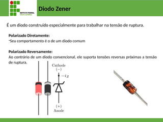 Diodo Zener
É um diodo construído especialmente para trabalhar na tensão de ruptura.
Polarizado Diretamente:
-Seu comportamento é o de um diodo comum
Polarizado Reversamente:
Ao contrário de um diodo convencional, ele suporta tensões reversas próximas a tensão
de ruptura.
 
