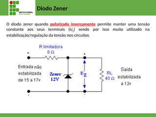 Diodo Zener
O díodo zener quando polarizado inversamente permite manter uma tensão
constante aos seus terminais (UZ) sendo por isso muito utilizado na
estabilização/regulação da tensão nos circuitos.
 