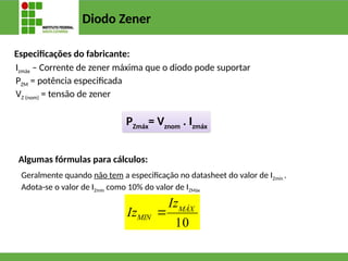 Diodo Zener
Especificações do fabricante:
Izmáx – Corrente de zener máxima que o diodo pode suportar
PZM = potência especificada
VZ (nom) = tensão de zener
PZmáx
= Vznom
. Izmáx
Algumas fórmulas para cálculos:
Geralmente quando não tem a especificação no datasheet do valor de IZmín .
Adota-se o valor de IZmín como 10% do valor de IZMáx
10
MÁX
MIN
Iz
Iz 
 