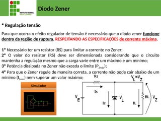 Diodo Zener
 Regulação tensão
Para que ocorra o efeito regulador de tensão é necessário que o diodo zener funcione
dentro da região de ruptura, RESPEITANDO AS ESPECIFICAÇÕES de corrente máxima.
1º Necessário ter um resistor (RS) para limitar a corrente no Zener;
2º O valor do resistor (RS) deve ser dimensionada considerando que o circuito
mantenha a regulação mesmo que a carga varie entre um máximo e um mínimo;
3º Potência dissipada no Zener não exceda o limite (PZmáx);
4º Para que o Zener regule de maneira correta, a corrente não pode cair abaixo de um
mínimo (IZmín) nem superar um valor máximo;
Simulador
 