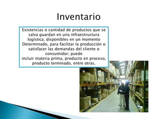 Existencias o cantidad de productos que se
salva guardan en una infraestructura
logística; disponibles en un momento
Determinado, para facilitar la producción o
satisfacer las demandas del cliente o
consumidor; puede
incluir materia prima, producto en proceso,
producto terminado, entre otras.
 