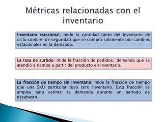 Inventario estacional: mide la cantidad tanto del inventario de
ciclo como el de seguridad que se compra solamente por cambios
estacionales en la demanda.
La tasa de surtido: mide la fracción de pedidos/ demanda que se
atendió a tiempo a partir del producto en inventario.
La fracción de tiempo sin inventario: mide la fracción de tiempo
que una SKU particular tuvo cero inventario. Esta fracción se
emplea para estimar la demanda durante un periodo de
desabasto.
 