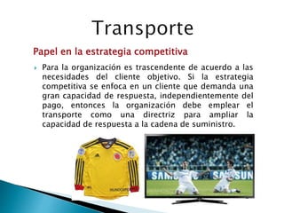 Para la organización es trascendente de acuerdo a las
necesidades del cliente objetivo. Si la estrategia
competitiva se enfoca en un cliente que demanda una
gran capacidad de respuesta, independientemente del
pago, entonces la organización debe emplear el
transporte como una directriz para ampliar la
capacidad de respuesta a la cadena de suministro.
Papel en la estrategia competitiva
 