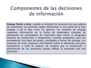 Empuje frente a tirón, cuando se diseñan los procesos de una cadena
de suministro, los gerentes deben determinar si son parte de la fase
empuje o de la fase tirón. En general, los sistemas de empuje
requieren información en la forma de elaborados sistemas de
planeación de necesidades de materiales para tomar el programa
maestro de producción y desglosarlo, creando programas para los
proveedores con tipos de partes, cantidades y fechas de entrega. Los
sistemas de tirón requieres información sobre la demanda real para
transmitirla a toda la cadena, de manera que la producción y
distribución de los productos pueda reflejar la demanda real con
precisión
 
