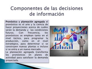 Pronóstico y planeación agregada el
pronóstico es el arte y la ciencia de
hacer proyecciones acerca de cuáles
serán la demanda y las condiciones
futuras. Con frecuencia, los
pronósticos se emplean tanto en el
nivel táctico, para programar la
producción, como en el nivel
estratégico, para determinar si se
construyen nuevas plantas o incluso
si se entra a un nuevo mercado.
La planeación agregada transforma
los pronósticos en planes de
actividad para satisfacer la demanda
proyectada.
 