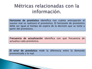 Horizonte de pronóstico identifica con cuánta anticipación al
suceso real se realizará el pronóstico. El horizonte de pronóstico
debe ser igual al tiempo de espera de la decisión que se tome a
partir del pronóstico.
Frecuencia de actualización identifica con qué frecuencia de
actualiza cada pronóstico.
El error de pronóstico mide la diferencia entre la demanda
pronosticada y la real.
 