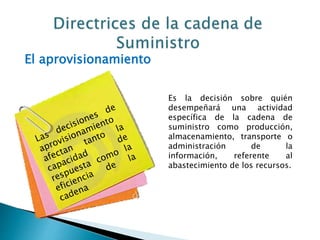 El aprovisionamiento
Es la decisión sobre quién
desempeñará una actividad
específica de la cadena de
suministro como producción,
almacenamiento, transporte o
administración de la
información, referente al
abastecimiento de los recursos.
 