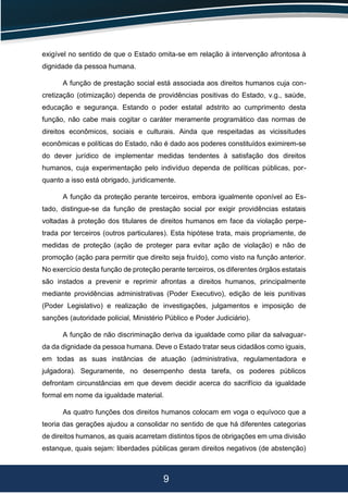 9
exigível no sentido de que o Estado omita-se em relação à intervenção afrontosa à
dignidade da pessoa humana.
A função de prestação social está associada aos direitos humanos cuja con-
cretização (otimização) dependa de providências positivas do Estado, v.g., saúde,
educação e segurança. Estando o poder estatal adstrito ao cumprimento desta
função, não cabe mais cogitar o caráter meramente programático das normas de
direitos econômicos, sociais e culturais. Ainda que respeitadas as vicissitudes
econômicas e políticas do Estado, não é dado aos poderes constituídos eximirem-se
do dever jurídico de implementar medidas tendentes à satisfação dos direitos
humanos, cuja experimentação pelo indivíduo dependa de políticas públicas, por-
quanto a isso está obrigado, juridicamente.
A função da proteção perante terceiros, embora igualmente oponível ao Es-
tado, distingue-se da função de prestação social por exigir providências estatais
voltadas à proteção dos titulares de direitos humanos em face da violação perpe-
trada por terceiros (outros particulares). Esta hipótese trata, mais propriamente, de
medidas de proteção (ação de proteger para evitar ação de violação) e não de
promoção (ação para permitir que direito seja fruído), como visto na função anterior.
No exercício desta função de proteção perante terceiros, os diferentes órgãos estatais
são instados a prevenir e reprimir afrontas a direitos humanos, principalmente
mediante providências administrativas (Poder Executivo), edição de leis punitivas
(Poder Legislativo) e realização de investigações, julgamentos e imposição de
sanções (autoridade policial, Ministério Público e Poder Judiciário).
A função de não discriminação deriva da igualdade como pilar da salvaguar-
da da dignidade da pessoa humana. Deve o Estado tratar seus cidadãos como iguais,
em todas as suas instâncias de atuação (administrativa, regulamentadora e
julgadora). Seguramente, no desempenho desta tarefa, os poderes públicos
defrontam circunstâncias em que devem decidir acerca do sacrifício da igualdade
formal em nome da igualdade material.
As quatro funções dos direitos humanos colocam em voga o equívoco que a
teoria das gerações ajudou a consolidar no sentido de que há diferentes categorias
de direitos humanos, as quais acarretam distintos tipos de obrigações em uma divisão
estanque, quais sejam: liberdades públicas geram direitos negativos (de abstenção)
 