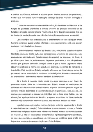 10
e direitos econômicos, culturais e sociais geram direitos positivos (de prestação).
Certo é que todo direito humano está apto a ensejar dever de respeito, promoção e
proteção.
O dever de respeito é consequência da função de defesa ou liberdade e da
função da igualdade (mormente a formal). O dever de proteção desdobra-se da
função de proteção perante terceiro. Finalmente, o dever de promoção desdo- bra-se
da função de prestação social e de não discriminação (especialmente a material).
Dois exemplos são didáticos para o entendimento de que qualquer direito
humano cumpre as quatro funções referidas e, consequentemente, está apto a gerar
quaisquer dos três aludidos deveres.
O primeiro exemplo refere-se ao direito à vida, comumente classificado como
liberdade pública ou direito civil a que corresponderia um direito de abstenção, não
podendo ser afrontado pelo Estado (dever de respeito), de jeito que, no Brasil, é
proibida a pena de morte, salvo em caso de guerra. Igualmente, a vida não pode ser
ceifada por qualquer particular, violação contra a qual o Poder Legislativo editou
(dever de proteção) a norma que prevê, por exemplo, os crimes de homicídio e
infanticídio. Está também o Estado obrigado a fornecer serviços básicos (dever de
promoção) para a sobrevivência humana – portanto ligados à saúde como condição
da própria vida – atendimento médico, remédios e alimentação.
Já o direito à moradia, direito social em regra associado a um dever de
prestação estatal, deve ser fomentando pelo Estado através da construção de
unidades e da facilitação de crédito visando a que os cidadãos possam alugar ou
comprar imóveis destinados à sua morada (dever de promoção). Mas, não só. As
normas que preservam a relação do indivíduo com o local onde habita, v.g. as
disposições legais protetivas do locatário e aquelas impeditivas da desapropriação
sem que haja comprovado interesse público, são resultado da ação do Poder
Legislativo que, entre outros motivos, também pretende salvaguardar o direito
à moradia (dever de proteção). Submetendo-se a essas mesmas normas, o Estado
encontra-se obrigado a abster-se de interferir no direito à moradia do indivíduo (dever
de respeito), a não ser nas exatas e extraordinárias hipóteses legalmente admitidas,
do que são exemplo a possibilidade de ingresso na residência para prisão em
flagrante e os casos de desapropriação pelo Poder Público.
 