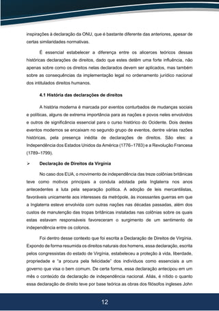 12
inspirações à declaração da ONU, que é bastante diferente das anteriores, apesar de
certas similaridades normativas.
É essencial estabelecer a diferença entre os alicerces teóricos dessas
históricas declarações de direitos, dado que estes detêm uma forte influência, não
apenas sobre como os direitos nelas declarados devem ser aplicados, mas também
sobre as consequências da implementação legal no ordenamento jurídico nacional
dos intitulados direitos humanos.
4.1 História das declarações de direitos
A história moderna é marcada por eventos conturbados de mudanças sociais
e políticas, alguns de extrema importância para as nações e povos neles envolvidos
e outros de significância essencial para o curso histórico do Ocidente. Dois destes
eventos modernos se encaixam no segundo grupo de eventos, dentre várias razões
históricas, pela presença inédita de declarações de direitos. São eles: a
Independência dos Estados Unidos da América (1776–1783) e a Revolução Francesa
(1789–1799).
 Declaração de Direitos da Virgínia
No caso dos EUA, o movimento de independência das treze colônias britânicas
teve como motivos principais a conduta adotada pela Inglaterra nos anos
antecedentes a luta pela separação política. A adoção de leis mercantilistas,
favoráveis unicamente aos interesses da metrópole, às incessantes guerras em que
a Inglaterra esteve envolvida com outras nações nas décadas passadas, além dos
custos de manutenção das tropas britânicas instaladas nas colônias sobre os quais
estas estavam responsáveis favoreceram o surgimento de um sentimento de
independência entre os colonos.
Foi dentro desse contexto que foi escrita a Declaração de Direitos de Virgínia.
Expondo de forma resumida os direitos naturais dos homens, essa declaração, escrita
pelos congressistas do estado de Virgínia, estabeleceu a proteção à vida, liberdade,
propriedade e “a procura pela felicidade” dos indivíduos como essenciais a um
governo que visa o bem comum. De certa forma, essa declaração antecipou em um
mês o conteúdo da declaração de independência nacional. Aliás, é nítido o quanto
essa declaração de direito teve por base teórica as obras dos filósofos ingleses John
 