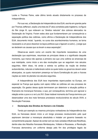 13
Locke e Thomas Paine, este último tendo atuado diretamente no processo de
independência.
Por sua vez, a Declaração de Independência dos EUA, escrita em grande parte
por Thomas Jefferson, expôs uma lista de 27 atos cometidos pela Inglaterra, na figura
do Rei Jorge III, que violavam os “direitos naturais” dos colonos elencados na
Declaração de Virgínia. Foram estes atos que fundamentaram por consequência a
separação política das colônias, como afirma a Declaração de Independência dos
EUA, documento inicial, “quando, no curso dos acontecimentos humanos, se torna
necessário a um povo dissolver os laços políticos que o ligavam a outro [...] exige que
se declarem as causas que os levam a essa separação”.
Observa-se assim como um evento tão importante necessitava de uma
declaração que exprimisse, resumisse as principais ideias e o significado daquele
momento, que marca não apenas a primeira vez que uma colônia se emancipa de
sua metrópole, como inicia a era das revoluções que se seguiriam nos séculos
seguintes. Além disso, há ainda a estreia na política da noção de direitos
autoevidentes, naturais e inalienáveis sobre os quais todos os governos devem estar
alicerçados, os quais marcariam presença na futura Constituição do país e futuras
nações ao redor do planeta nos séculos seguintes.
A Independência dos EUA teve importantes repercussões na Europa, em
especial na França que ajudou com apoio militar as colônias em seu processo de
separação. Os gastos dessa ajuda terminaram por deteriorar a situação política e
financeira da monarquia francesa, o que, por consequência, terminou por agravar a
relação entre o povo e o rei Luís XVI. Esse instável momento da França terminou por
desencadear uma dos mais famosos processos revolucionários do século XVIII, a
Revolução Francesa.
 Declaração dos Direitos do Homem e do Cidadão
Tendo por exemplo os mesmos princípios norteadores da Independência dos
EUA, os franceses deram início a um longo processo revolucionário pelo qual
aspiravam derrubar a monarquia absolutista e instalar um governo baseado no
consentimento popular. Apesar de contar com as mais variadas influências filosóficas,
dentre elas dos filósofos franceses Montesquieu, Voltaire e Rousseau, a Revolução
Francesa demonstrou um uniforme desejo pelo fim dos privilégios legais da
 